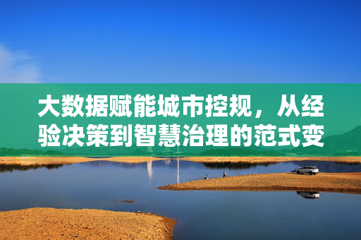 大数据赋能城市控规，从经验决策到智慧治理的范式变革，大数据赋能城市控规，从经验决策到智慧治理的范式变革