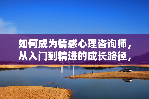 如何成为情感心理咨询师，从入门到精进的成长路径，情感心理咨询师成长路径，从入门到精进