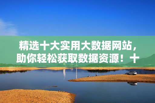 精选十大实用大数据网站，助你轻松获取数据资源！十大实用大数据网站，助你轻松获取数据资源！
