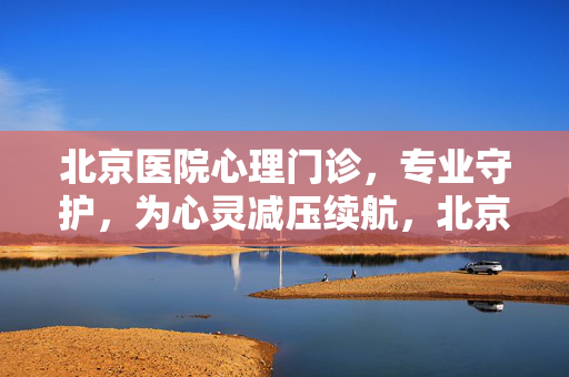北京医院心理门诊，专业守护，为心灵减压续航，北京医院心理门诊，专业守护，为心灵减压续航