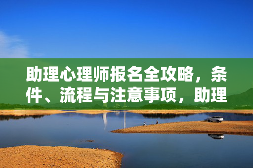 助理心理师报名全攻略，条件、流程与注意事项，助理心理师报名全攻略，条件、流程与注意事项