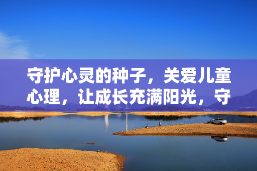 守护心灵的种子，关爱儿童心理，让成长充满阳光，守护心灵种子，成长洒满阳光