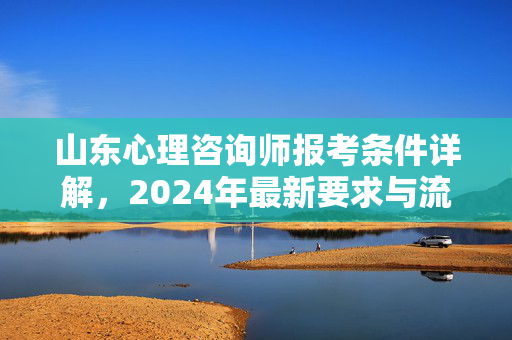 山东心理咨询师报考条件详解，2024年最新要求与流程，2024年山东心理咨询师报考条件与流程详解