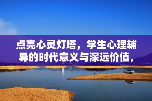 点亮心灵灯塔，学生心理辅导的时代意义与深远价值，点亮心灵灯塔，学生心理辅导的时代价值与深远意义