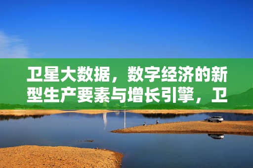 卫星大数据，数字经济的新型生产要素与增长引擎，卫星大数据，数字经济的新型生产要素与增长引擎