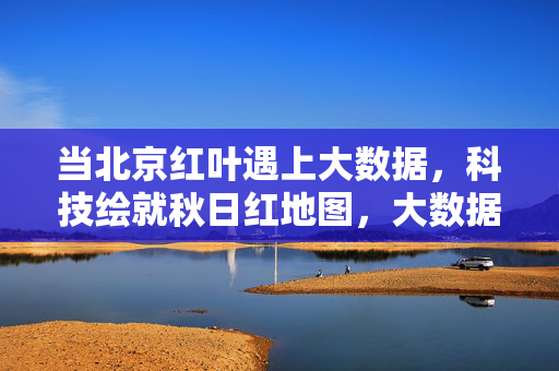 当北京红叶遇上大数据，科技绘就秋日红地图，大数据绘就北京秋日红地图