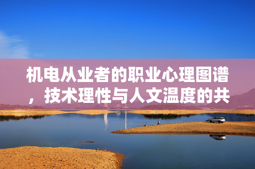 机电从业者的职业心理图谱，技术理性与人文温度的共舞，机电从业者的职业心理图谱，技术理性与人文温度的共舞
