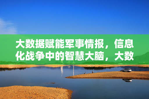 大数据赋能军事情报，信息化战争中的智慧大脑，大数据赋能军事情报，信息化战争的智慧大脑