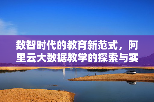 数智时代的教育新范式，阿里云大数据教学的探索与实践，数智时代教育新范式，阿里云大数据教学的探索与实践
