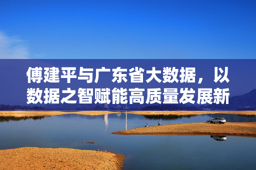 傅建平与广东省大数据，以数据之智赋能高质量发展新引擎，傅建平与广东省大数据，以数据之智赋能高质量发展新引擎