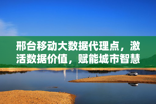 邢台移动大数据代理点，激活数据价值，赋能城市智慧新篇，邢台移动大数据代理点，激活数据价值 赋能城市智慧新篇