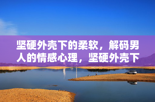 坚硬外壳下的柔软，解码男人的情感心理，坚硬外壳下的柔软，解码男人的情感心理