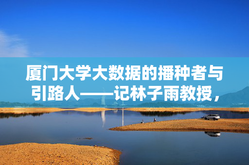 厦门大学大数据的播种者与引路人——记林子雨教授，厦门大学大数据的播种者与引路人——林子雨教授