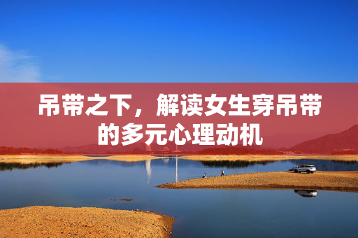 吊带之下，解读女生穿吊带的多元心理动机