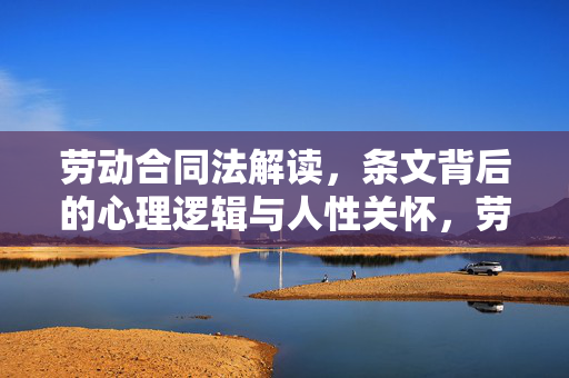 劳动合同法解读，条文背后的心理逻辑与人性关怀，劳动合同法解读，条文背后的心理逻辑与人性关怀