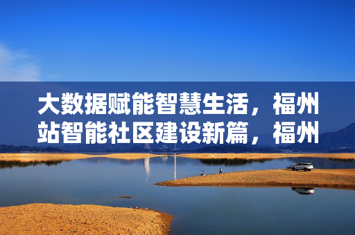 大数据赋能智慧生活，福州站智能社区建设新篇，福州智能社区建设，大数据赋能智慧生活新篇