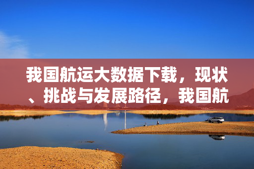 我国航运大数据下载，现状、挑战与发展路径，我国航运大数据下载的现状、挑战与发展路径