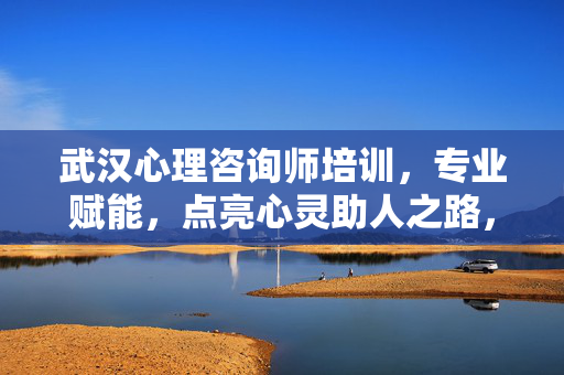武汉心理咨询师培训，专业赋能，点亮心灵助人之路，武汉心理咨询师培训，专业赋能，点亮心灵助人之路