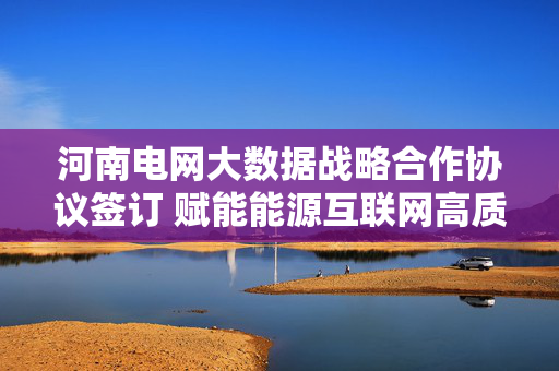河南电网大数据战略合作协议签订 赋能能源互联网高质量发展，河南电网大数据战略合作签约 赋能能源互联网高质量发展