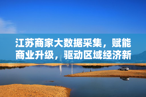 江苏商家大数据采集，赋能商业升级，驱动区域经济新增长，江苏商家大数据采集，驱动商业升级与区域经济新增长