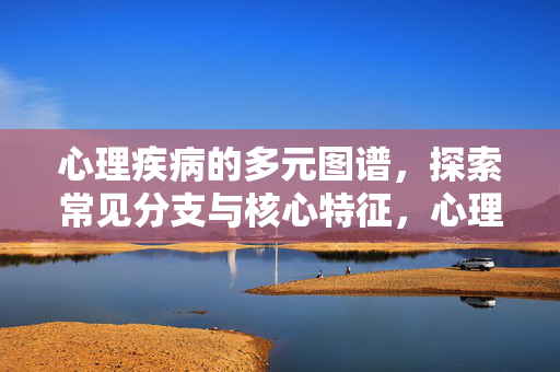心理疾病的多元图谱，探索常见分支与核心特征，心理疾病的多元图谱，探索常见分支与核心特征