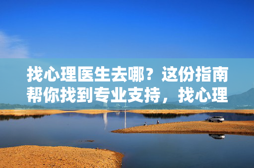找心理医生去哪？这份指南帮你找到专业支持，找心理医生指南