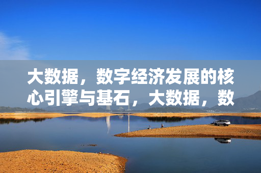 大数据，数字经济发展的核心引擎与基石，大数据，数字经济发展的核心引擎与基石