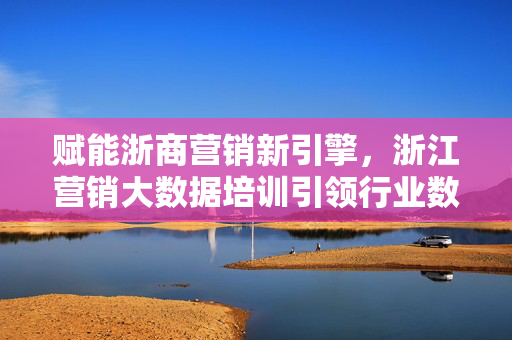 赋能浙商营销新引擎，浙江营销大数据培训引领行业数字化转型，浙江营销大数据培训，赋能浙商营销新引擎 引领行业数字化转型