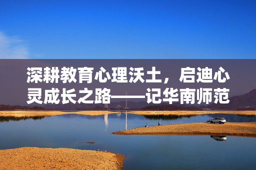 深耕教育心理沃土，启迪心灵成长之路——记华南师范大学心理学教授刘学兰，深耕教育心理沃土，启迪心灵成长——记华南师范大学心理学教授刘学兰