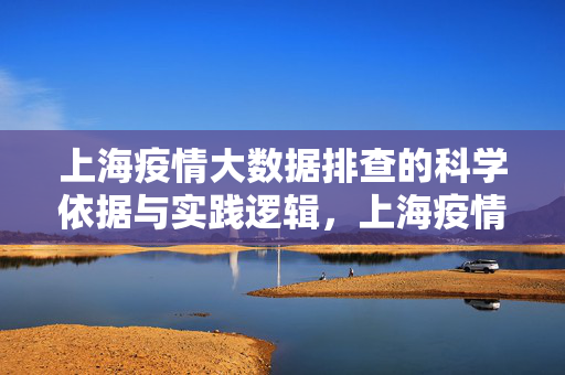 上海疫情大数据排查的科学依据与实践逻辑，上海疫情大数据排查，科学依据与实践逻辑