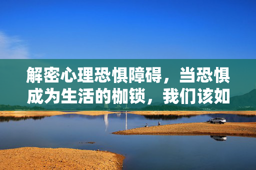 解密心理恐惧障碍，当恐惧成为生活的枷锁，我们该如何挣脱？解密心理恐惧障碍，挣脱恐惧枷锁