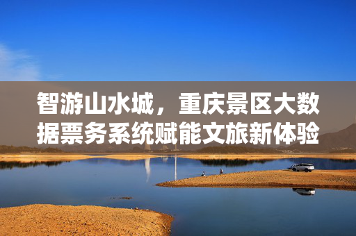 智游山水城，重庆景区大数据票务系统赋能文旅新体验，重庆景区大数据票务系统赋能智游山水城文旅新体验