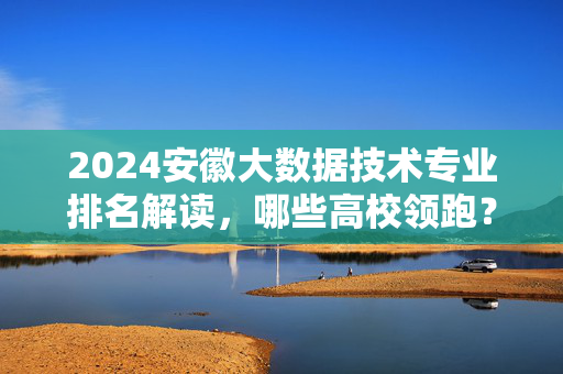 2024安徽大数据技术专业排名解读，哪些高校领跑？2024安徽大数据技术专业排名解读，领跑高校名单