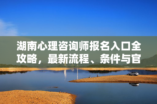 湖南心理咨询师报名入口全攻略，最新流程、条件与官方指引，湖南心理咨询师报名入口全攻略，最新流程、条件与官方指引