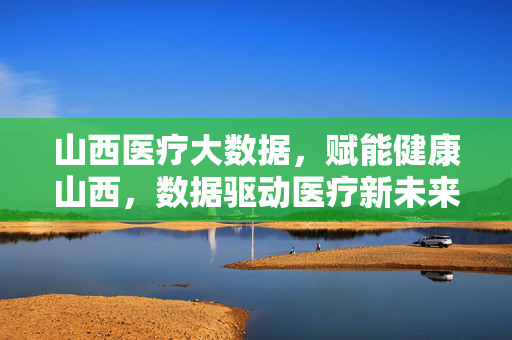山西医疗大数据，赋能健康山西，数据驱动医疗新未来，山西医疗大数据赋能健康山西，驱动医疗新未来