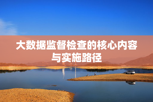 大数据监督检查的核心内容与实施路径