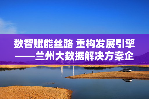 数智赋能丝路 重构发展引擎——兰州大数据解决方案企业的崛起与担当，数智赋能丝路 重构发展引擎 兰州大数据企业崛起担当
