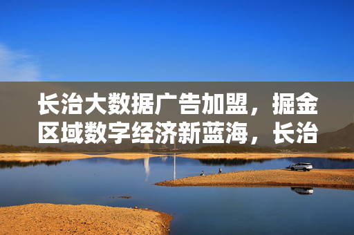长治大数据广告加盟，掘金区域数字经济新蓝海，长治大数据广告加盟，掘金区域数字经济新蓝海