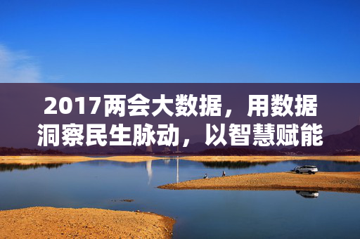 2017两会大数据，用数据洞察民生脉动，以智慧赋能时代发展，2017两会大数据，洞察民生脉动 赋能时代发展
