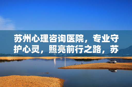 苏州心理咨询医院，专业守护心灵，照亮前行之路，苏州心理咨询医院，专业守护心灵，照亮前行之路