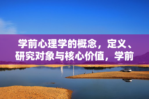 学前心理学的概念，定义、研究对象与核心价值，学前心理学的概念、定义、研究对象与核心价值