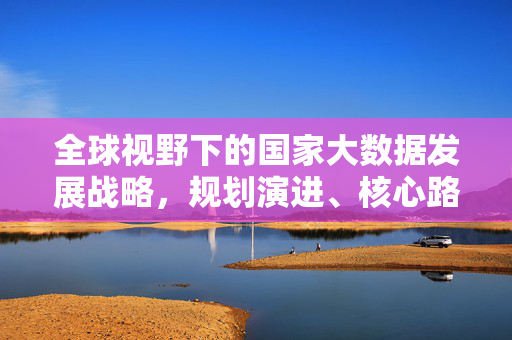 全球视野下的国家大数据发展战略，规划演进、核心路径与未来趋势，全球视野下国家大数据发展战略，规划演进、核心路径与未来趋势