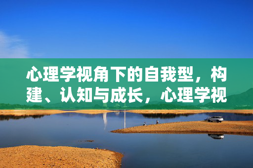 心理学视角下的自我型，构建、认知与成长，心理学视角下自我型的构建、认知与成长