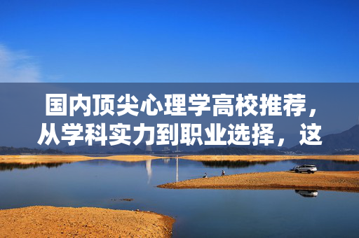 国内顶尖心理学高校推荐，从学科实力到职业选择，这些学校值得重点关注！国内顶尖心理学高校推荐，从学科实力到职业选择