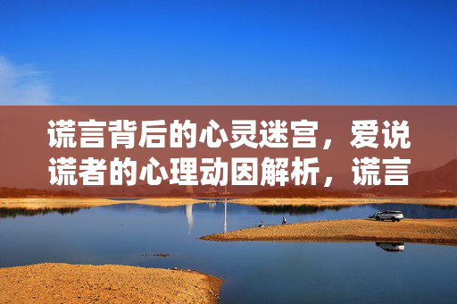 谎言背后的心灵迷宫，爱说谎者的心理动因解析，谎言迷宫，爱说谎者的心理动因解析