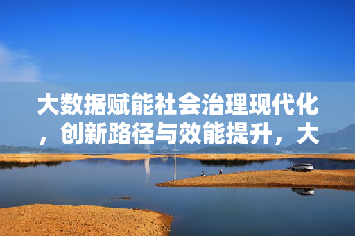 大数据赋能社会治理现代化，创新路径与效能提升，大数据赋能社会治理现代化，创新路径与效能提升