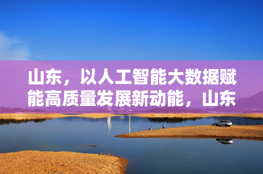 山东，以人工智能大数据赋能高质量发展新动能，山东人工智能大数据赋能高质量发展新动能