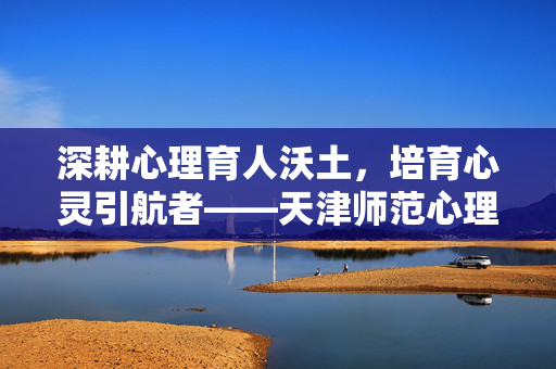 深耕心理育人沃土，培育心灵引航者——天津师范心理学的传承与创新，深耕心理育人沃土，培育心灵引航者——天津师范心理学的传承与创新