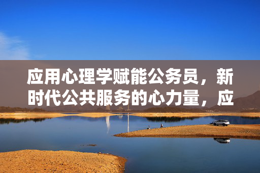 应用心理学赋能公务员，新时代公共服务的心力量，应用心理学赋能公务员，新时代公共服务的心力量