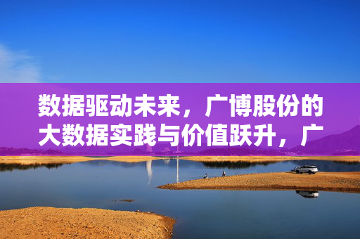 数据驱动未来，广博股份的大数据实践与价值跃升，广博股份，大数据实践驱动价值跃升，赋能未来